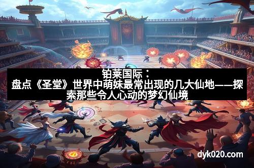 铂莱国际：盘点《圣堂》世界中萌妹最常出现的几大仙地——探索那些令人心动的梦幻仙境