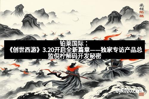 铂莱国际：《创世西游》3.20开启全新篇章——独家专访产品总监倪柠解码开发秘密